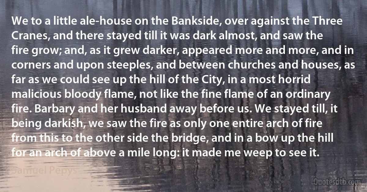 We to a little ale-house on the Bankside, over against the Three Cranes, and there stayed till it was dark almost, and saw the fire grow; and, as it grew darker, appeared more and more, and in corners and upon steeples, and between churches and houses, as far as we could see up the hill of the City, in a most horrid malicious bloody flame, not like the fine flame of an ordinary fire. Barbary and her husband away before us. We stayed till, it being darkish, we saw the fire as only one entire arch of fire from this to the other side the bridge, and in a bow up the hill for an arch of above a mile long: it made me weep to see it. (Samuel Pepys)