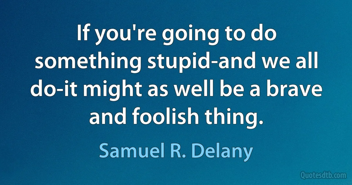 If you're going to do something stupid-and we all do-it might as well be a brave and foolish thing. (Samuel R. Delany)