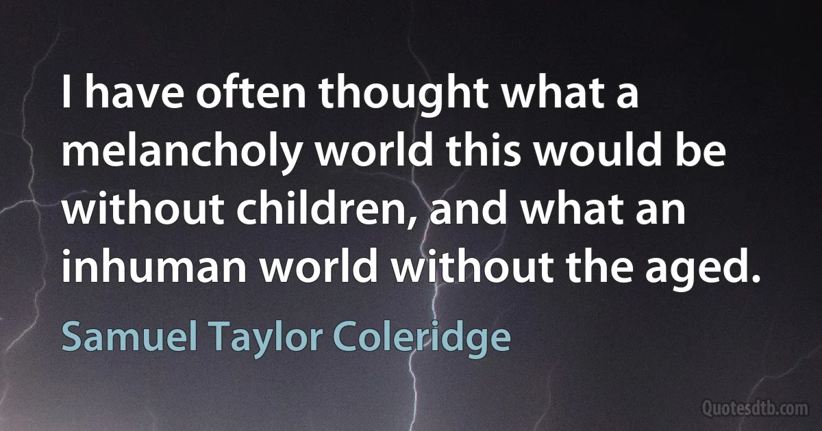 I have often thought what a melancholy world this would be without children, and what an inhuman world without the aged. (Samuel Taylor Coleridge)