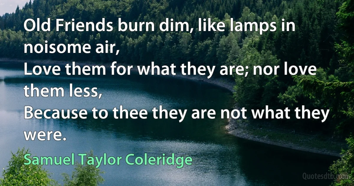 Old Friends burn dim, like lamps in noisome air,
Love them for what they are; nor love them less,
Because to thee they are not what they were. (Samuel Taylor Coleridge)