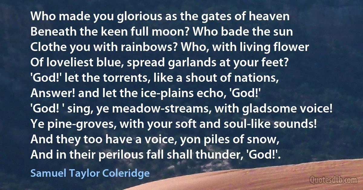 Who made you glorious as the gates of heaven
Beneath the keen full moon? Who bade the sun
Clothe you with rainbows? Who, with living flower
Of loveliest blue, spread garlands at your feet?
'God!' let the torrents, like a shout of nations,
Answer! and let the ice-plains echo, 'God!'
'God! ' sing, ye meadow-streams, with gladsome voice!
Ye pine-groves, with your soft and soul-like sounds!
And they too have a voice, yon piles of snow,
And in their perilous fall shall thunder, 'God!'. (Samuel Taylor Coleridge)