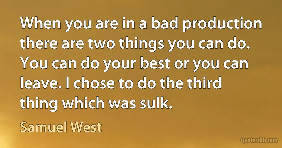 When you are in a bad production there are two things you can do. You can do your best or you can leave. I chose to do the third thing which was sulk. (Samuel West)