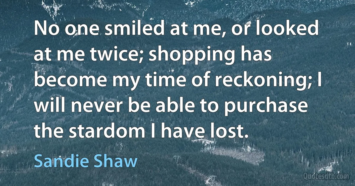 No one smiled at me, or looked at me twice; shopping has become my time of reckoning; I will never be able to purchase the stardom I have lost. (Sandie Shaw)