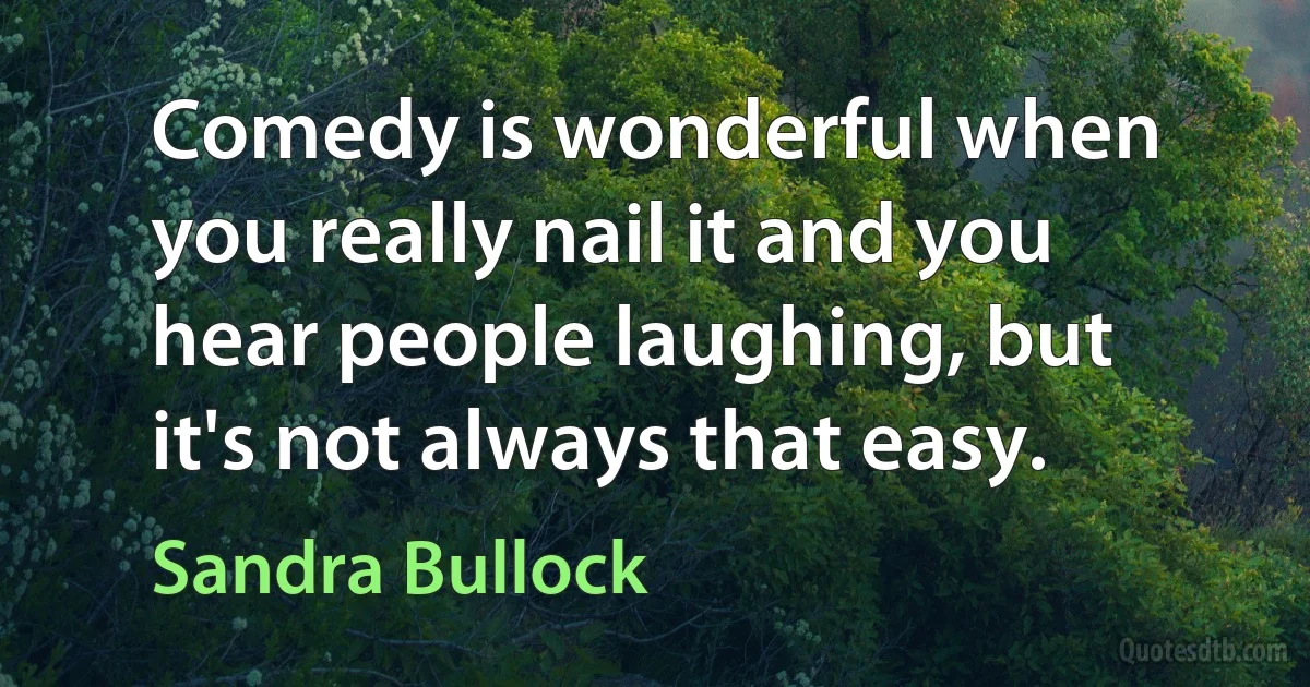 Comedy is wonderful when you really nail it and you hear people laughing, but it's not always that easy. (Sandra Bullock)