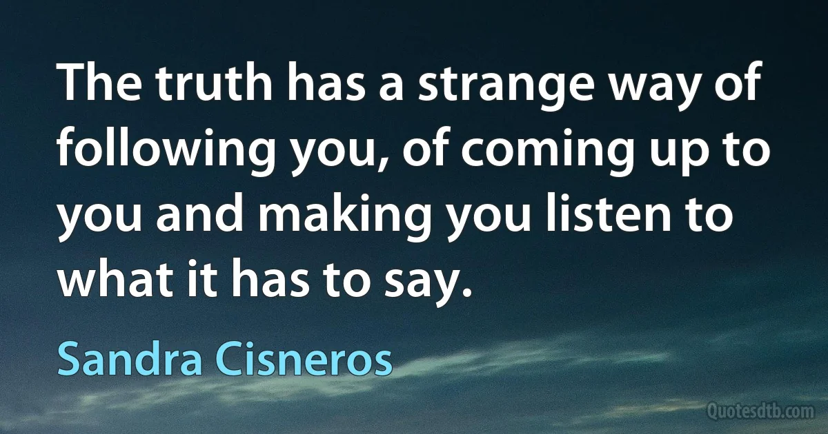 The truth has a strange way of following you, of coming up to you and making you listen to what it has to say. (Sandra Cisneros)