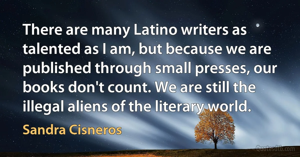 There are many Latino writers as talented as I am, but because we are published through small presses, our books don't count. We are still the illegal aliens of the literary world. (Sandra Cisneros)