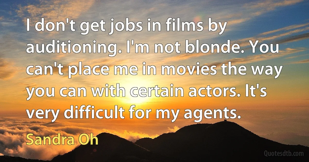 I don't get jobs in films by auditioning. I'm not blonde. You can't place me in movies the way you can with certain actors. It's very difficult for my agents. (Sandra Oh)