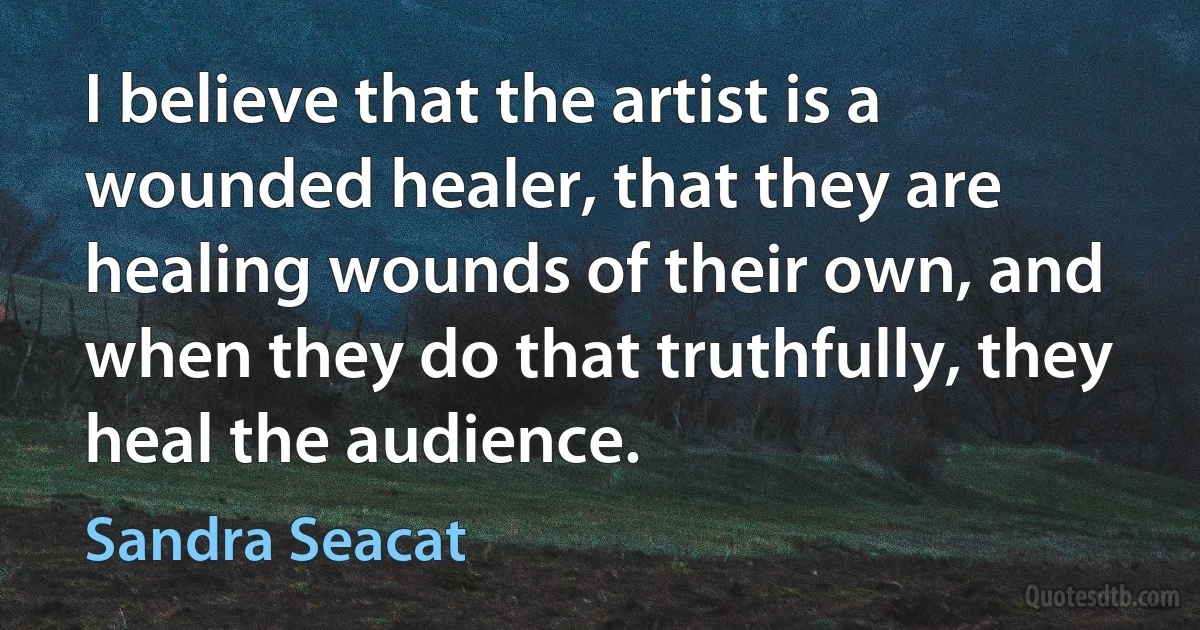 I believe that the artist is a wounded healer, that they are healing wounds of their own, and when they do that truthfully, they heal the audience. (Sandra Seacat)