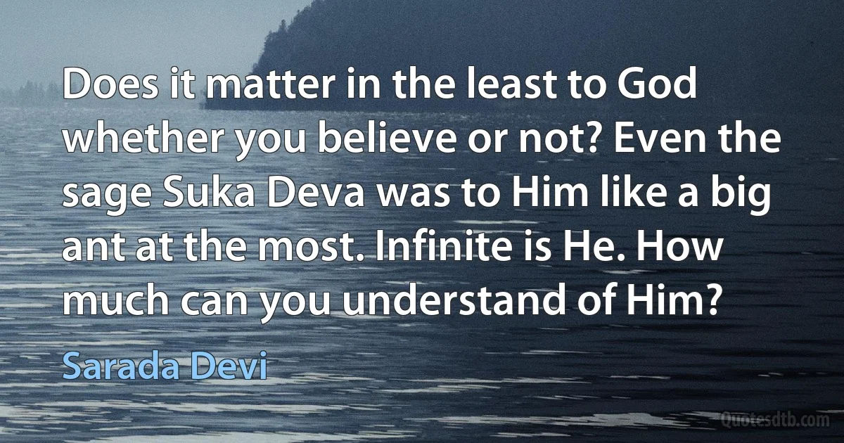 Does it matter in the least to God whether you believe or not? Even the sage Suka Deva was to Him like a big ant at the most. Infinite is He. How much can you understand of Him? (Sarada Devi)