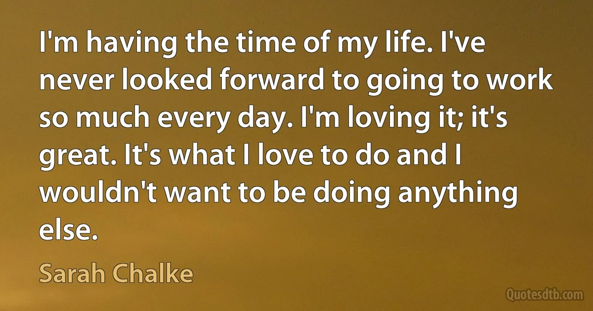 I'm having the time of my life. I've never looked forward to going to work so much every day. I'm loving it; it's great. It's what I love to do and I wouldn't want to be doing anything else. (Sarah Chalke)