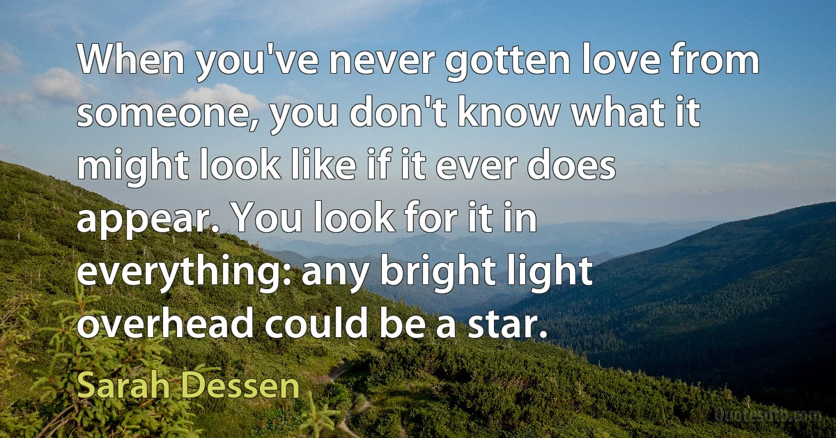 When you've never gotten love from someone, you don't know what it might look like if it ever does appear. You look for it in everything: any bright light overhead could be a star. (Sarah Dessen)