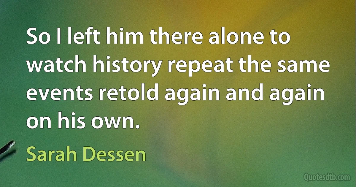 So I left him there alone to watch history repeat the same events retold again and again on his own. (Sarah Dessen)