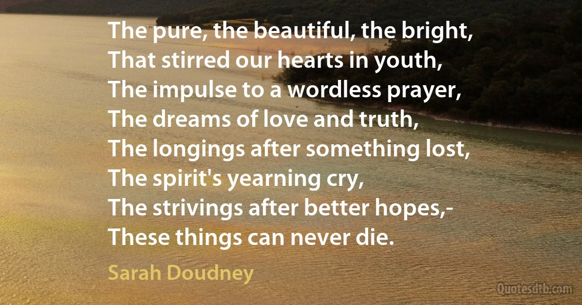 The pure, the beautiful, the bright,
That stirred our hearts in youth,
The impulse to a wordless prayer,
The dreams of love and truth,
The longings after something lost,
The spirit's yearning cry,
The strivings after better hopes,-
These things can never die. (Sarah Doudney)