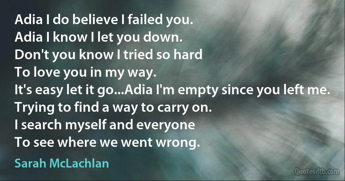 Adia I do believe I failed you.
Adia I know I let you down.
Don't you know I tried so hard
To love you in my way.
It's easy let it go...Adia I'm empty since you left me.
Trying to find a way to carry on.
I search myself and everyone
To see where we went wrong. (Sarah McLachlan)