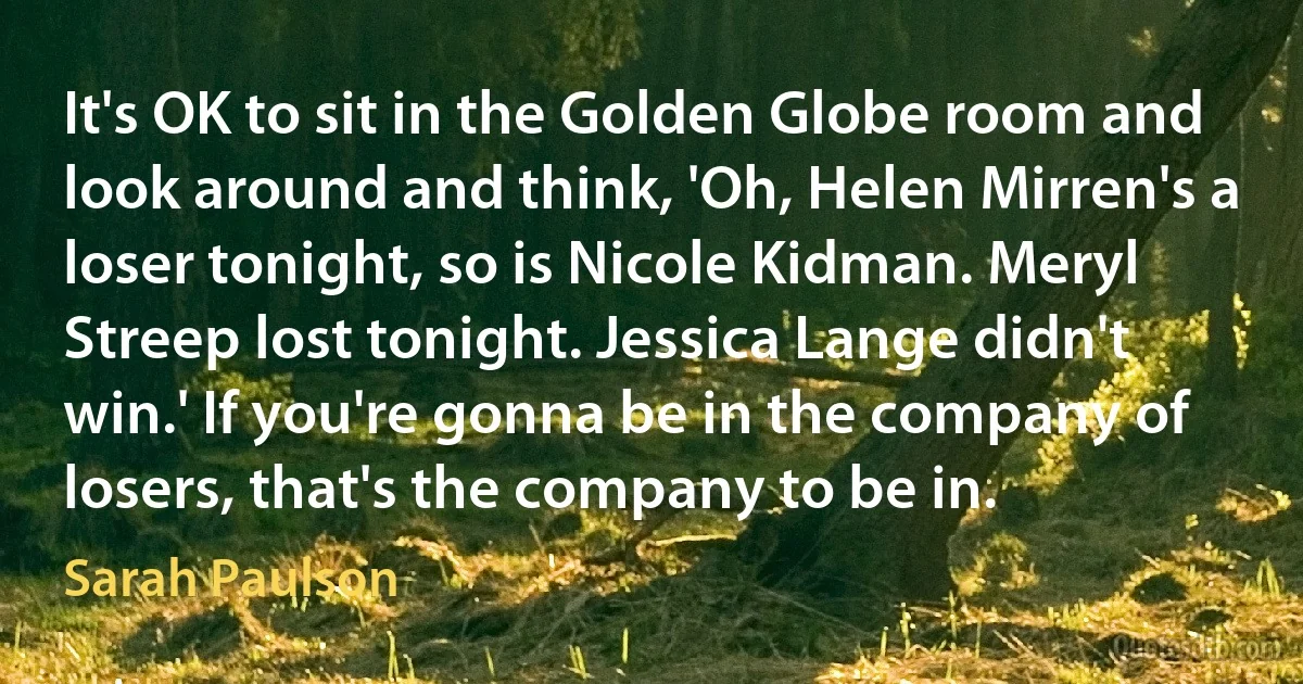 It's OK to sit in the Golden Globe room and look around and think, 'Oh, Helen Mirren's a loser tonight, so is Nicole Kidman. Meryl Streep lost tonight. Jessica Lange didn't win.' If you're gonna be in the company of losers, that's the company to be in. (Sarah Paulson)