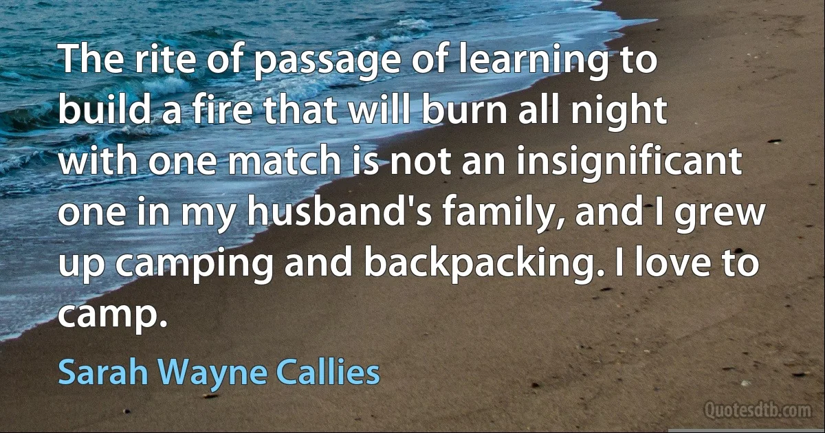 The rite of passage of learning to build a fire that will burn all night with one match is not an insignificant one in my husband's family, and I grew up camping and backpacking. I love to camp. (Sarah Wayne Callies)