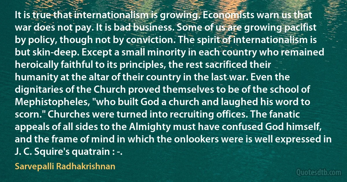 It is true that internationalism is growing. Economists warn us that war does not pay. It is bad business. Some of us are growing pacifist by policy, though not by conviction. The spirit of internationalism is but skin-deep. Except a small minority in each country who remained heroically faithful to its principles, the rest sacrificed their humanity at the altar of their country in the last war. Even the dignitaries of the Church proved themselves to be of the school of Mephistopheles, "who built God a church and laughed his word to scorn." Churches were turned into recruiting offices. The fanatic appeals of all sides to the Almighty must have confused God himself, and the frame of mind in which the onlookers were is well expressed in J. C. Squire's quatrain : -. (Sarvepalli Radhakrishnan)