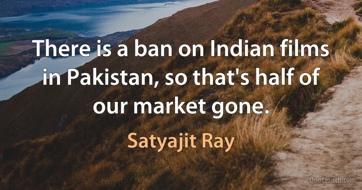 There is a ban on Indian films in Pakistan, so that's half of our market gone. (Satyajit Ray)