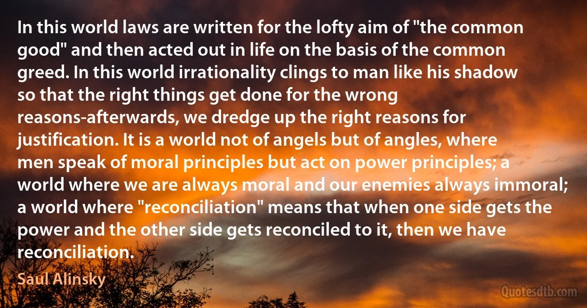 In this world laws are written for the lofty aim of "the common good" and then acted out in life on the basis of the common greed. In this world irrationality clings to man like his shadow so that the right things get done for the wrong reasons-afterwards, we dredge up the right reasons for justification. It is a world not of angels but of angles, where men speak of moral principles but act on power principles; a world where we are always moral and our enemies always immoral; a world where "reconciliation" means that when one side gets the power and the other side gets reconciled to it, then we have reconciliation. (Saul Alinsky)