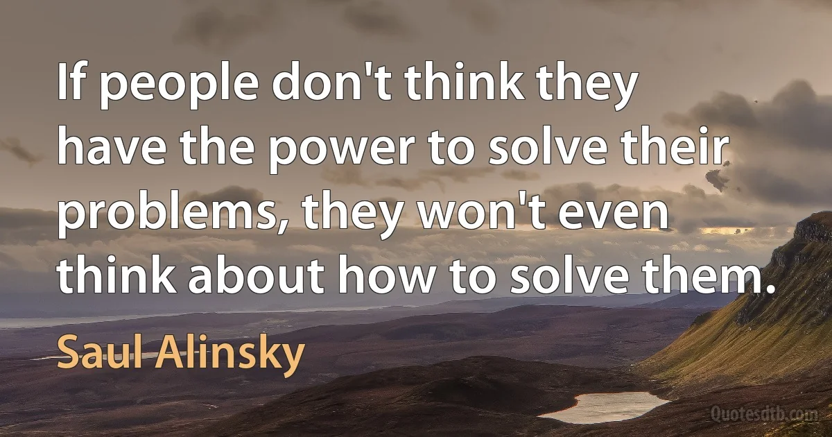 If people don't think they have the power to solve their problems, they won't even think about how to solve them. (Saul Alinsky)