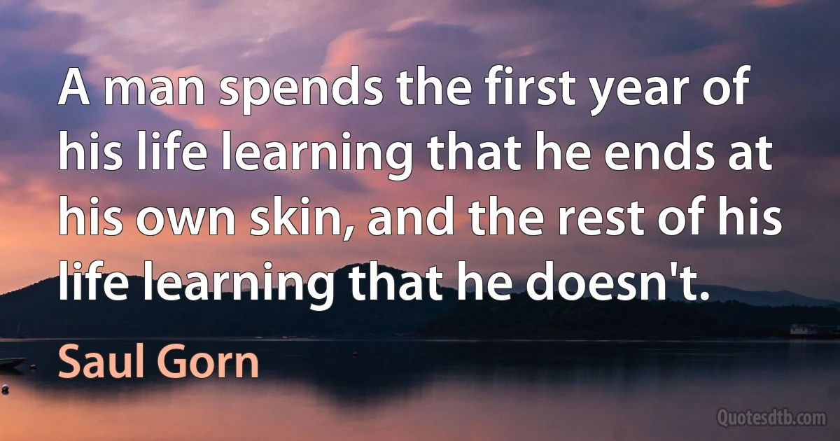 A man spends the first year of his life learning that he ends at his own skin, and the rest of his life learning that he doesn't. (Saul Gorn)