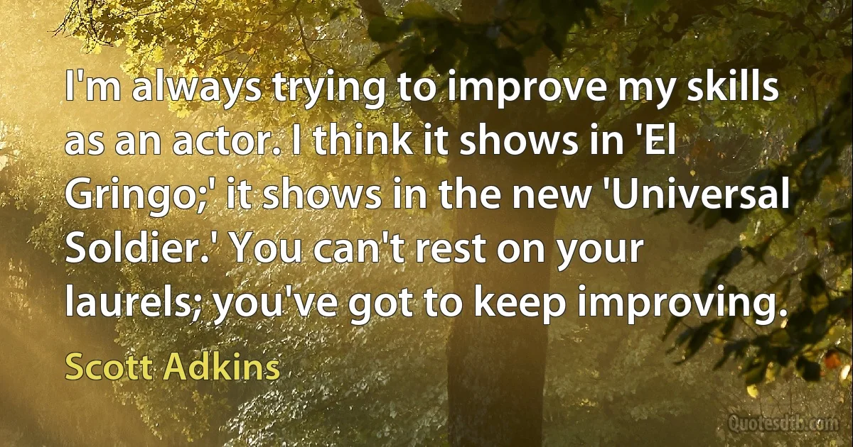 I'm always trying to improve my skills as an actor. I think it shows in 'El Gringo;' it shows in the new 'Universal Soldier.' You can't rest on your laurels; you've got to keep improving. (Scott Adkins)