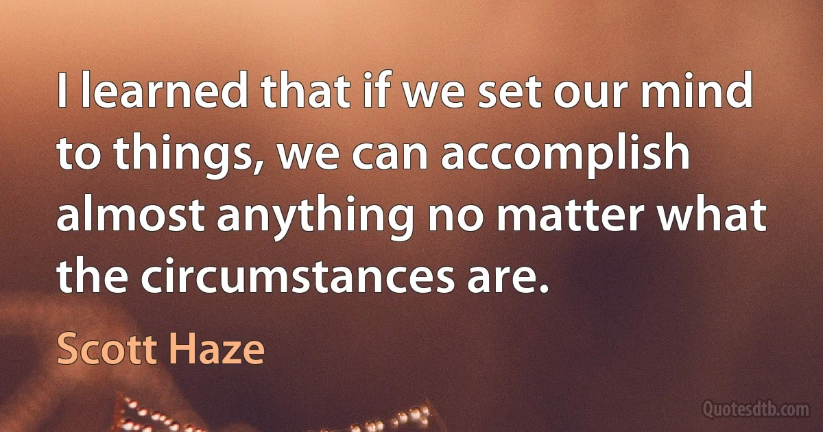 I learned that if we set our mind to things, we can accomplish almost anything no matter what the circumstances are. (Scott Haze)