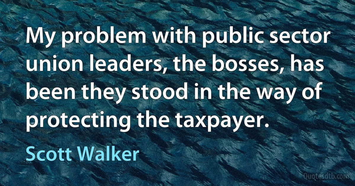 My problem with public sector union leaders, the bosses, has been they stood in the way of protecting the taxpayer. (Scott Walker)