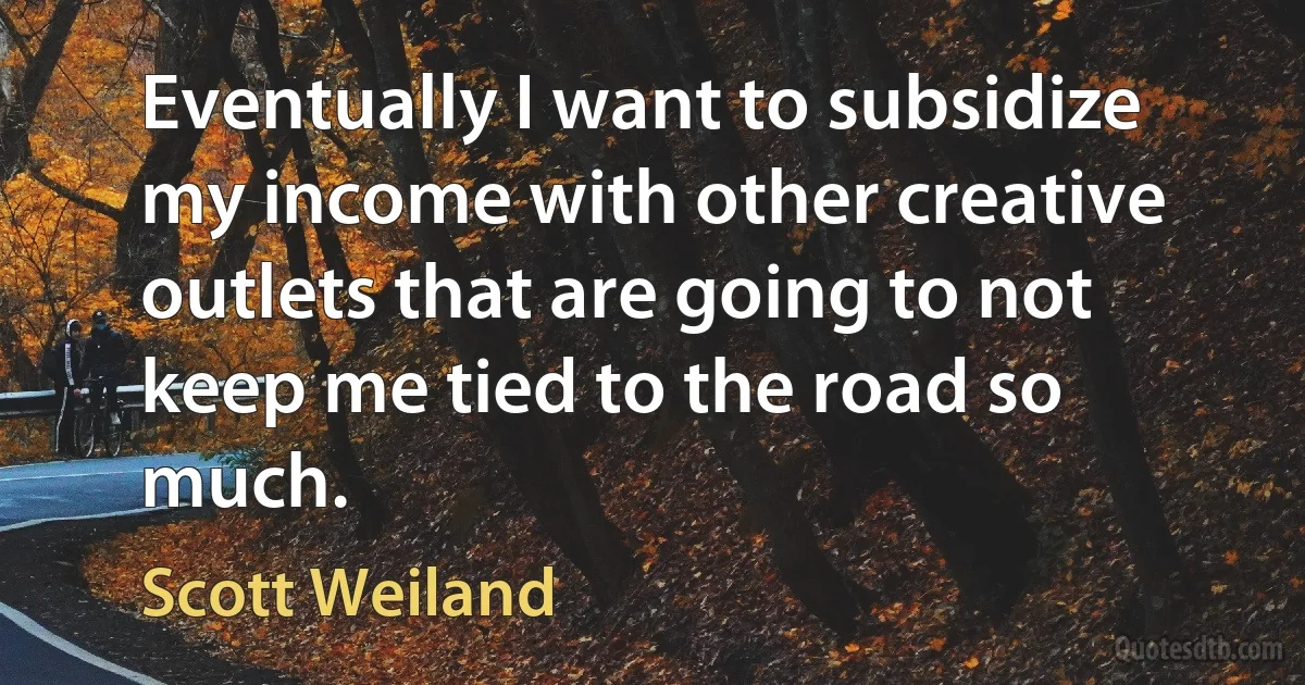 Eventually I want to subsidize my income with other creative outlets that are going to not keep me tied to the road so much. (Scott Weiland)