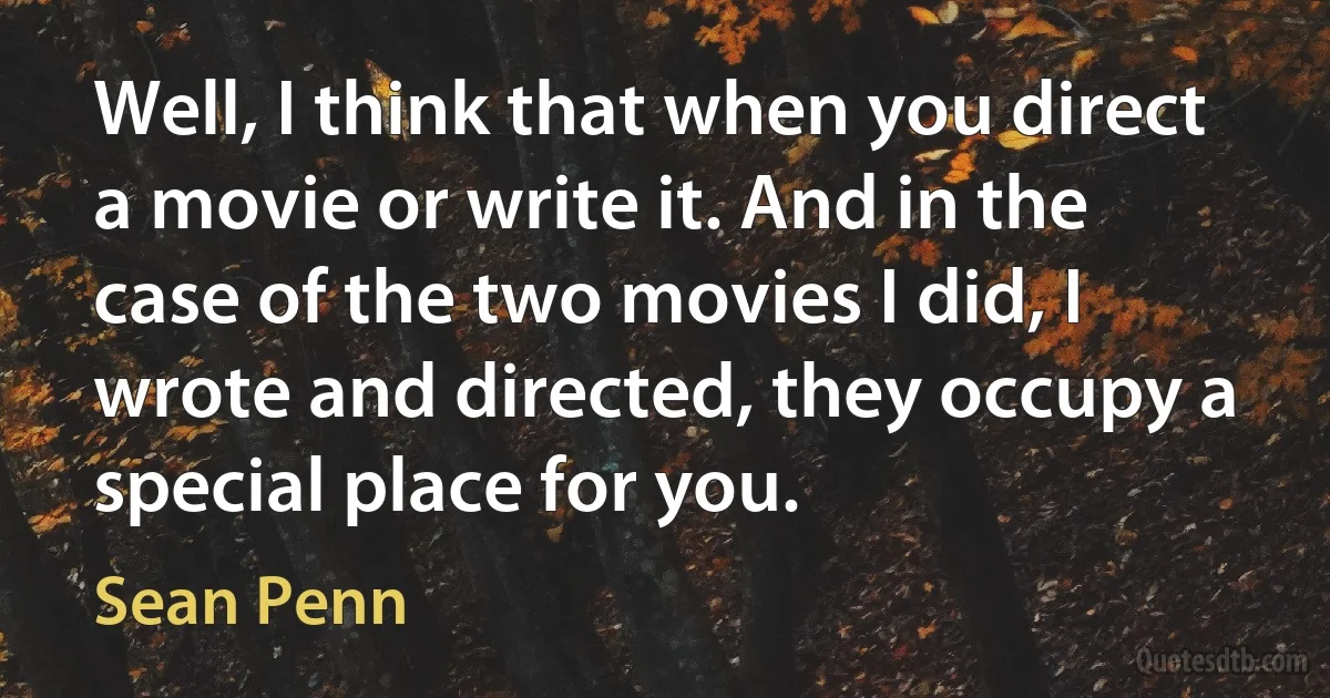 Well, I think that when you direct a movie or write it. And in the case of the two movies I did, I wrote and directed, they occupy a special place for you. (Sean Penn)