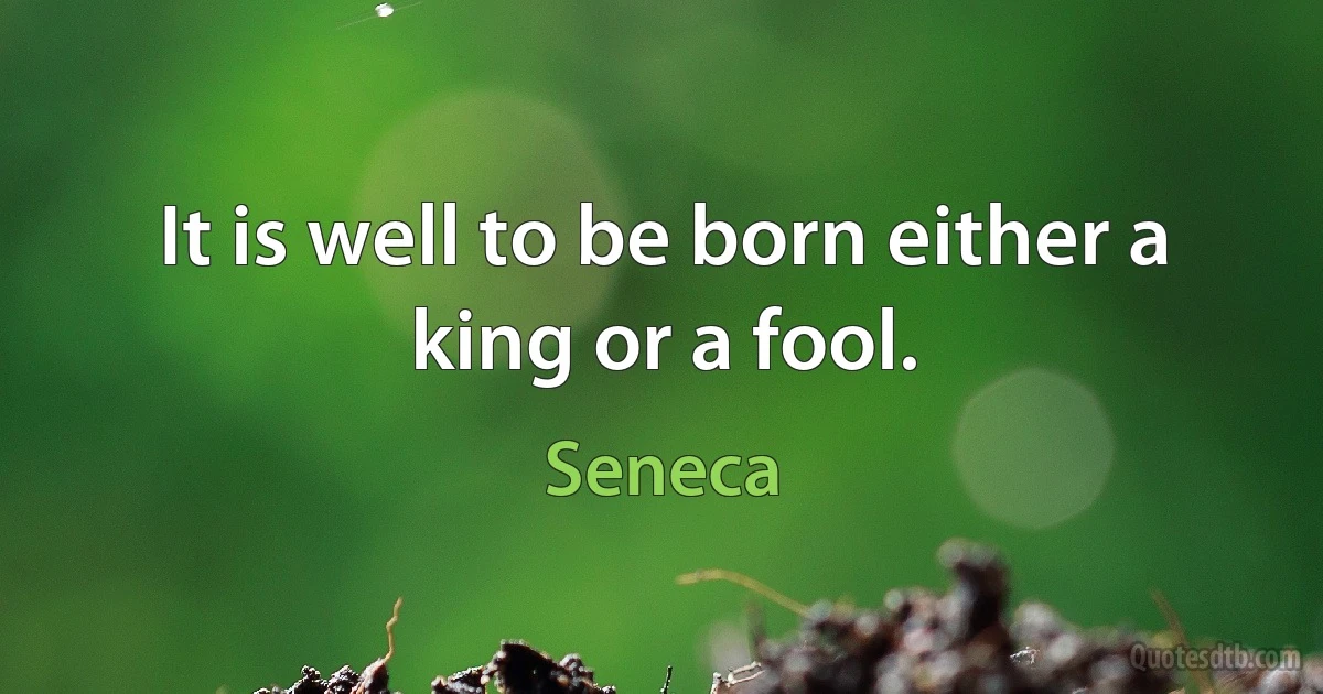 It is well to be born either a king or a fool. (Seneca)