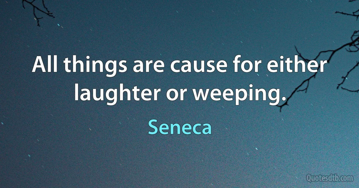 All things are cause for either laughter or weeping. (Seneca)