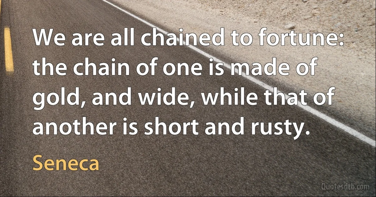 We are all chained to fortune: the chain of one is made of gold, and wide, while that of another is short and rusty. (Seneca)