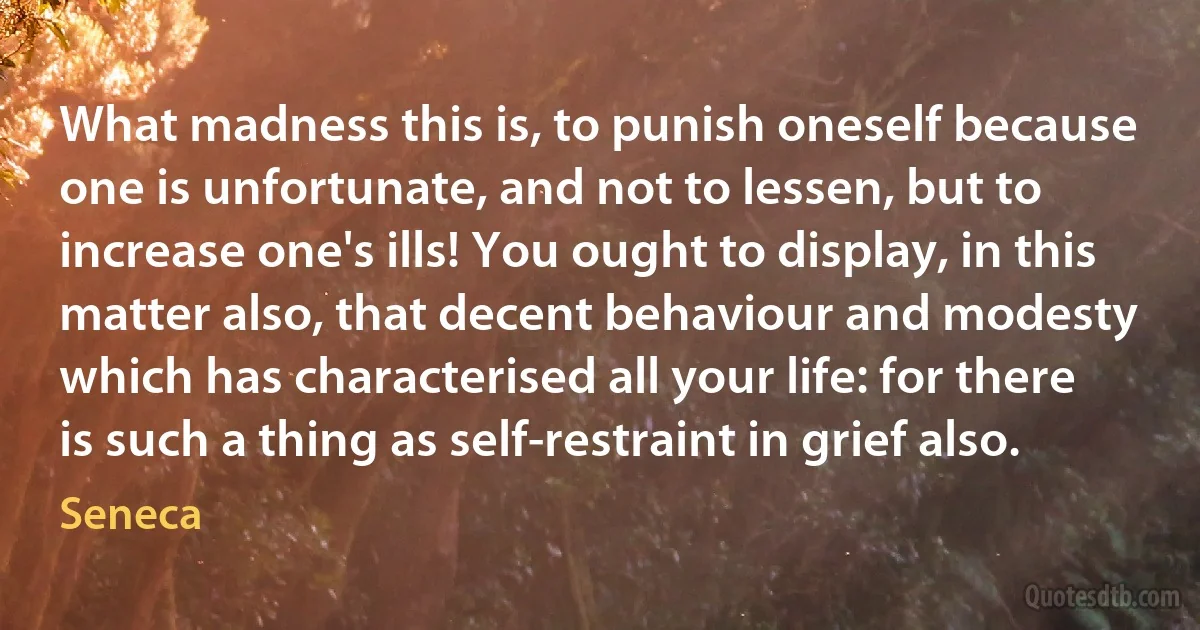 What madness this is, to punish oneself because one is unfortunate, and not to lessen, but to increase one's ills! You ought to display, in this matter also, that decent behaviour and modesty which has characterised all your life: for there is such a thing as self-restraint in grief also. (Seneca)