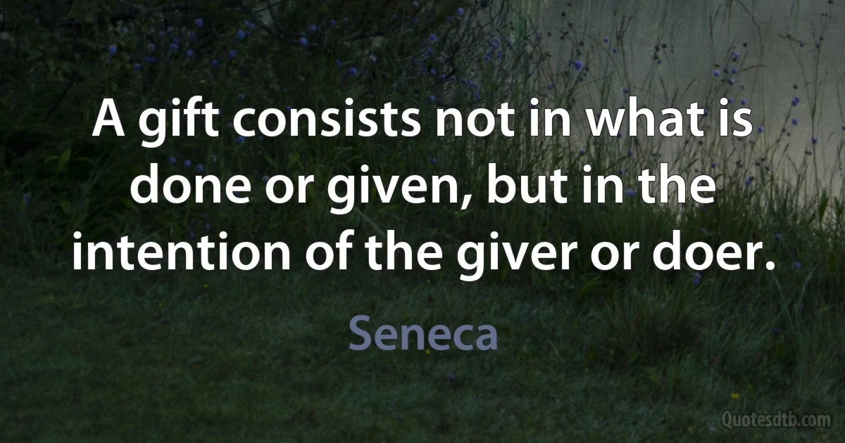 A gift consists not in what is done or given, but in the intention of the giver or doer. (Seneca)