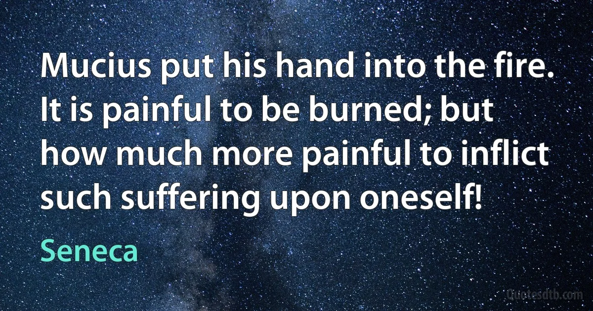 Mucius put his hand into the fire. It is painful to be burned; but how much more painful to inflict such suffering upon oneself! (Seneca)