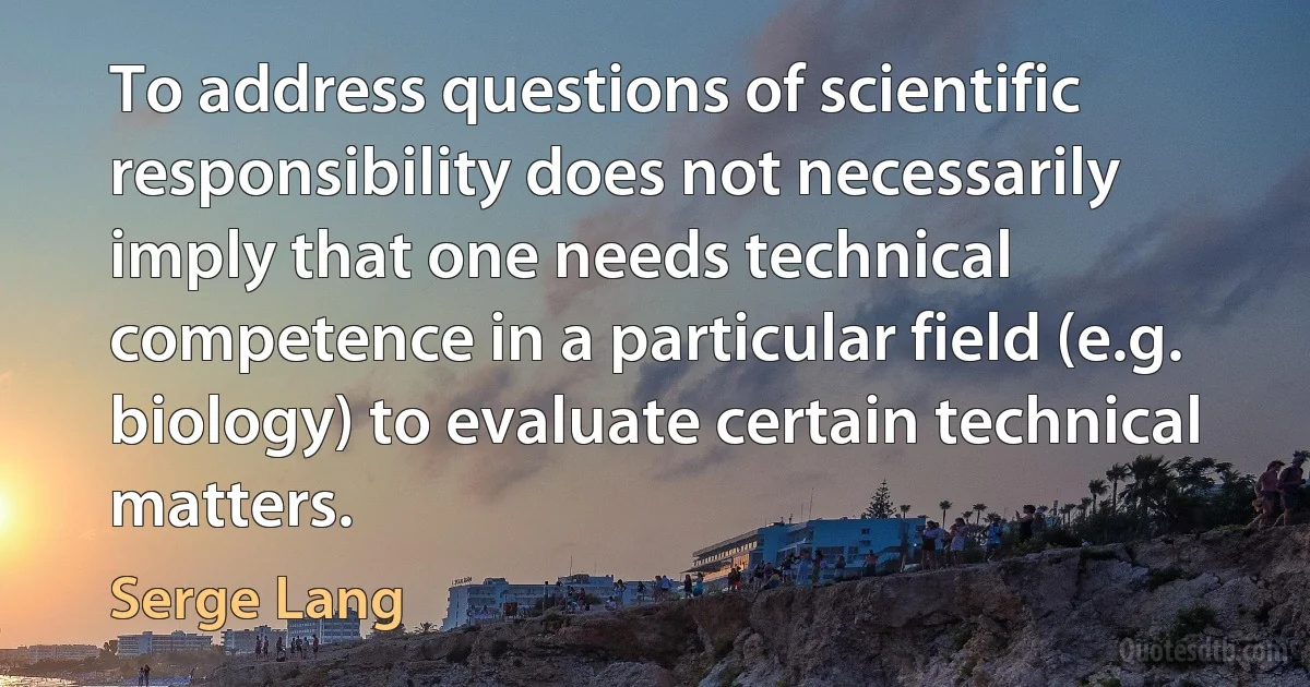 To address questions of scientific responsibility does not necessarily imply that one needs technical competence in a particular field (e.g. biology) to evaluate certain technical matters. (Serge Lang)