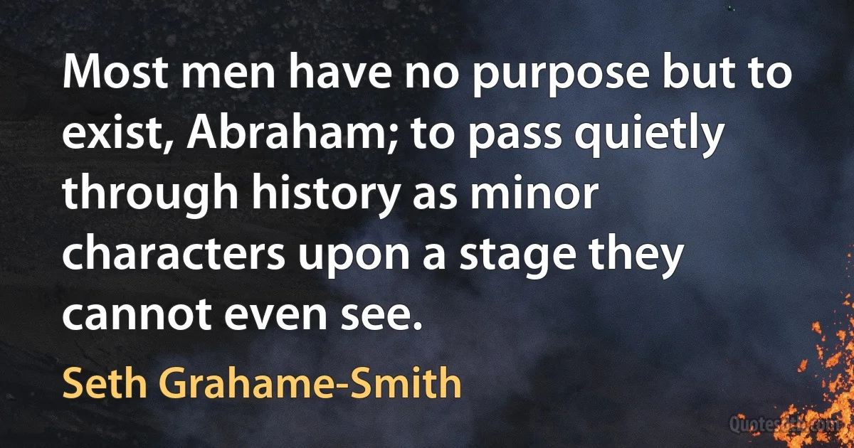 Most men have no purpose but to exist, Abraham; to pass quietly through history as minor characters upon a stage they cannot even see. (Seth Grahame-Smith)