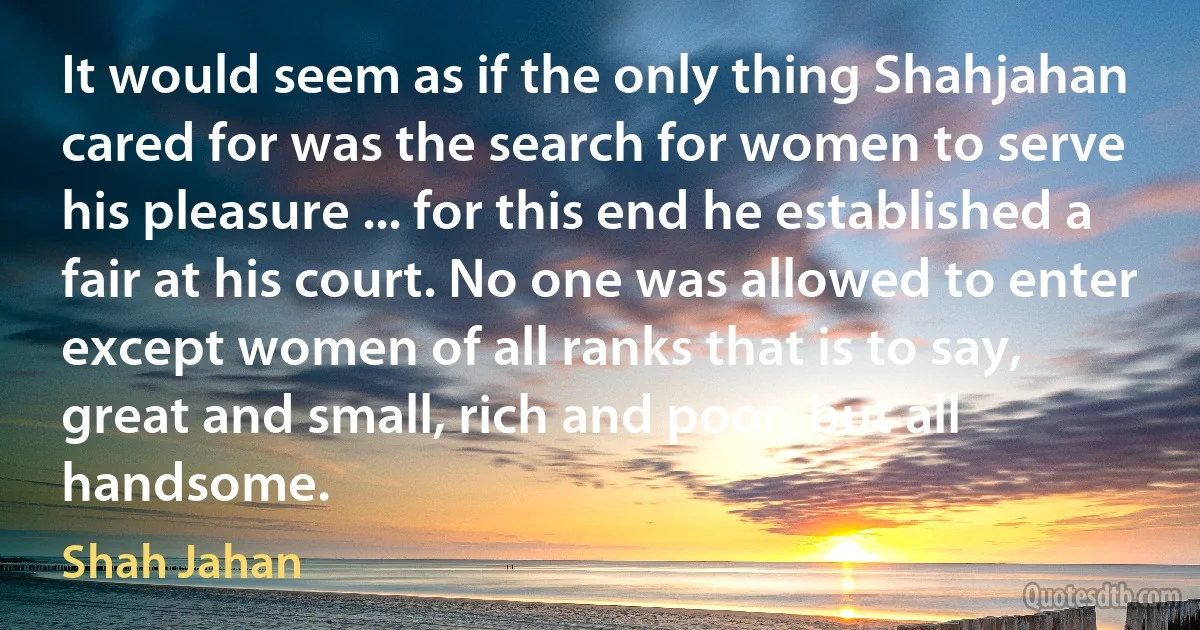 It would seem as if the only thing Shahjahan cared for was the search for women to serve his pleasure ... for this end he established a fair at his court. No one was allowed to enter except women of all ranks that is to say, great and small, rich and poor, but all handsome. (Shah Jahan)