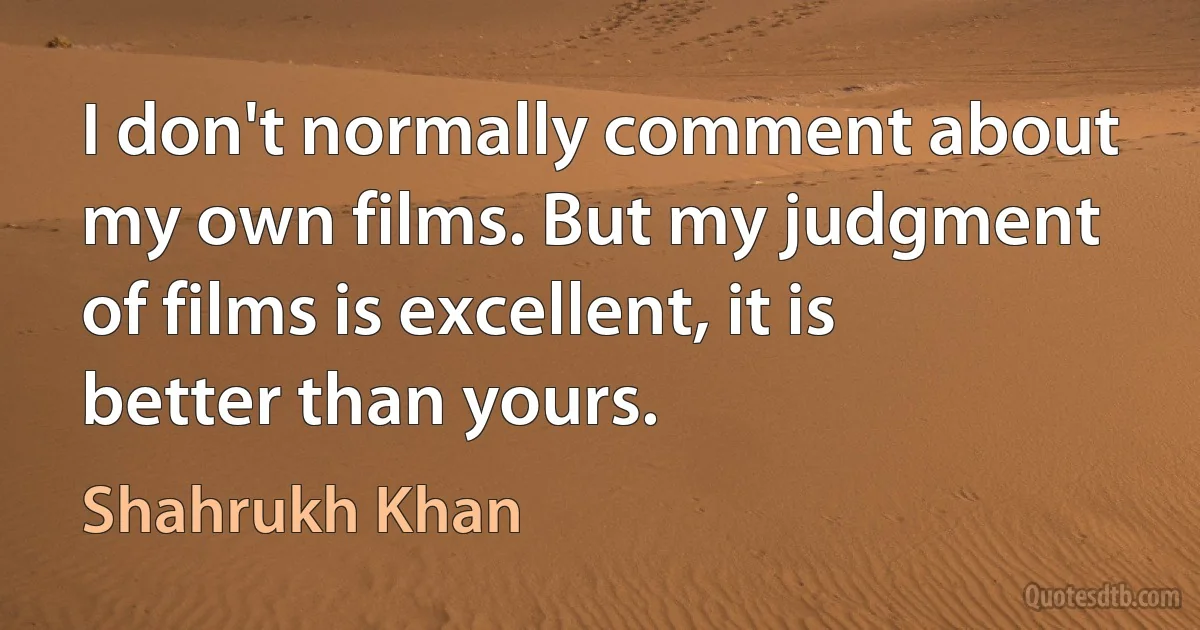 I don't normally comment about my own films. But my judgment of films is excellent, it is better than yours. (Shahrukh Khan)