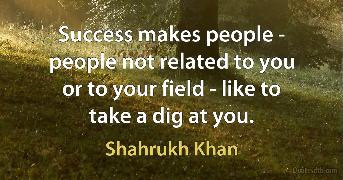 Success makes people - people not related to you or to your field - like to take a dig at you. (Shahrukh Khan)