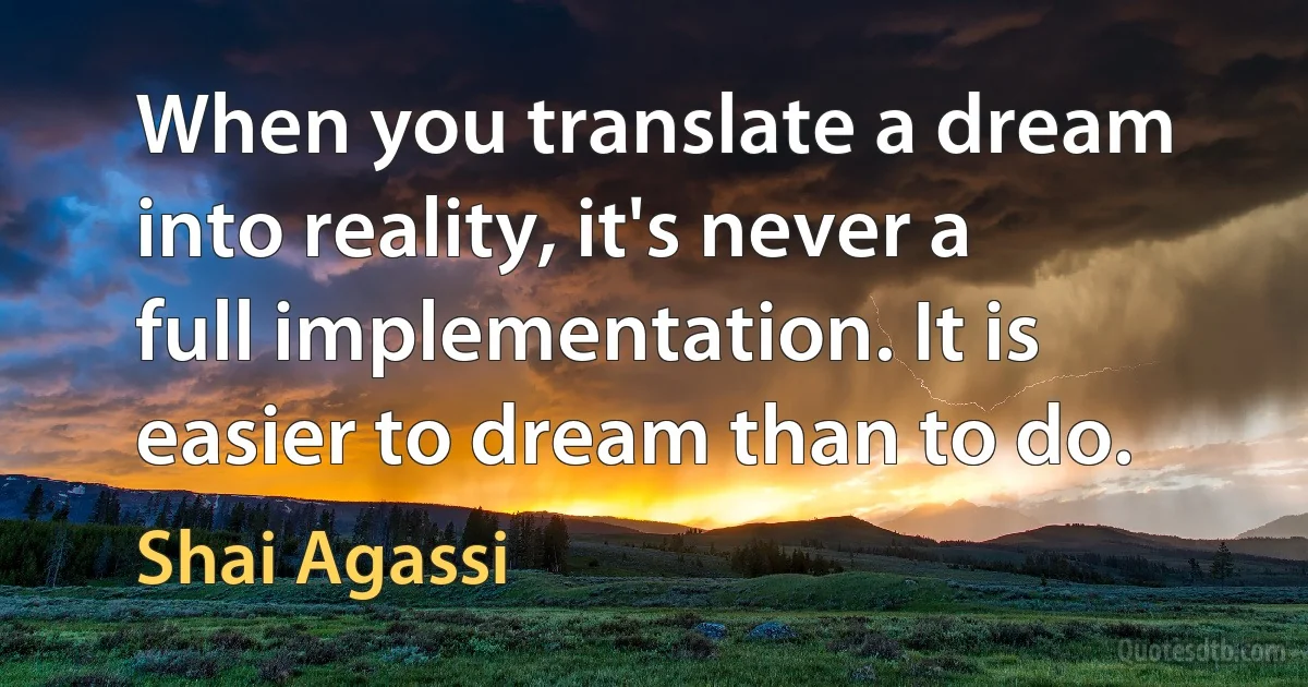 When you translate a dream into reality, it's never a full implementation. It is easier to dream than to do. (Shai Agassi)