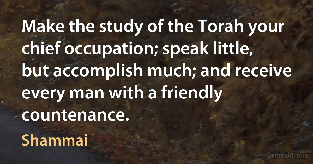 Make the study of the Torah your chief occupation; speak little, but accomplish much; and receive every man with a friendly countenance. (Shammai)