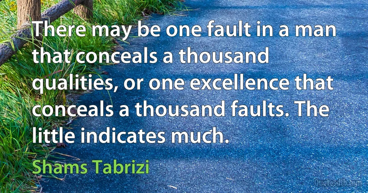 There may be one fault in a man that conceals a thousand qualities, or one excellence that conceals a thousand faults. The little indicates much. (Shams Tabrizi)