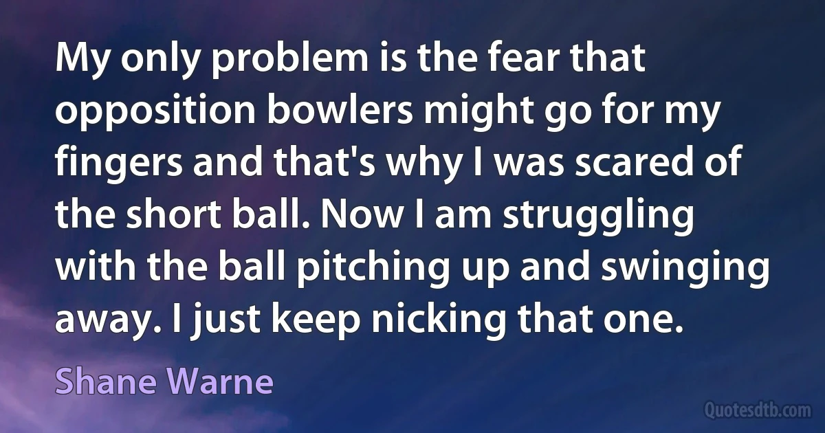 My only problem is the fear that opposition bowlers might go for my fingers and that's why I was scared of the short ball. Now I am struggling with the ball pitching up and swinging away. I just keep nicking that one. (Shane Warne)