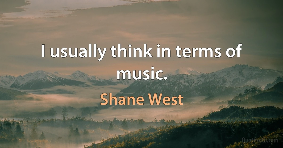 I usually think in terms of music. (Shane West)