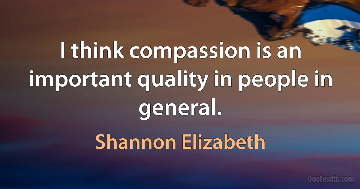 I think compassion is an important quality in people in general. (Shannon Elizabeth)