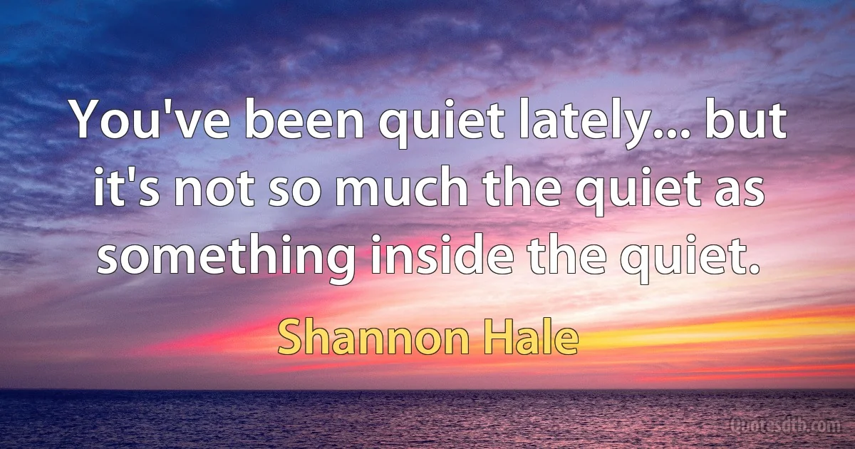 You've been quiet lately... but it's not so much the quiet as something inside the quiet. (Shannon Hale)