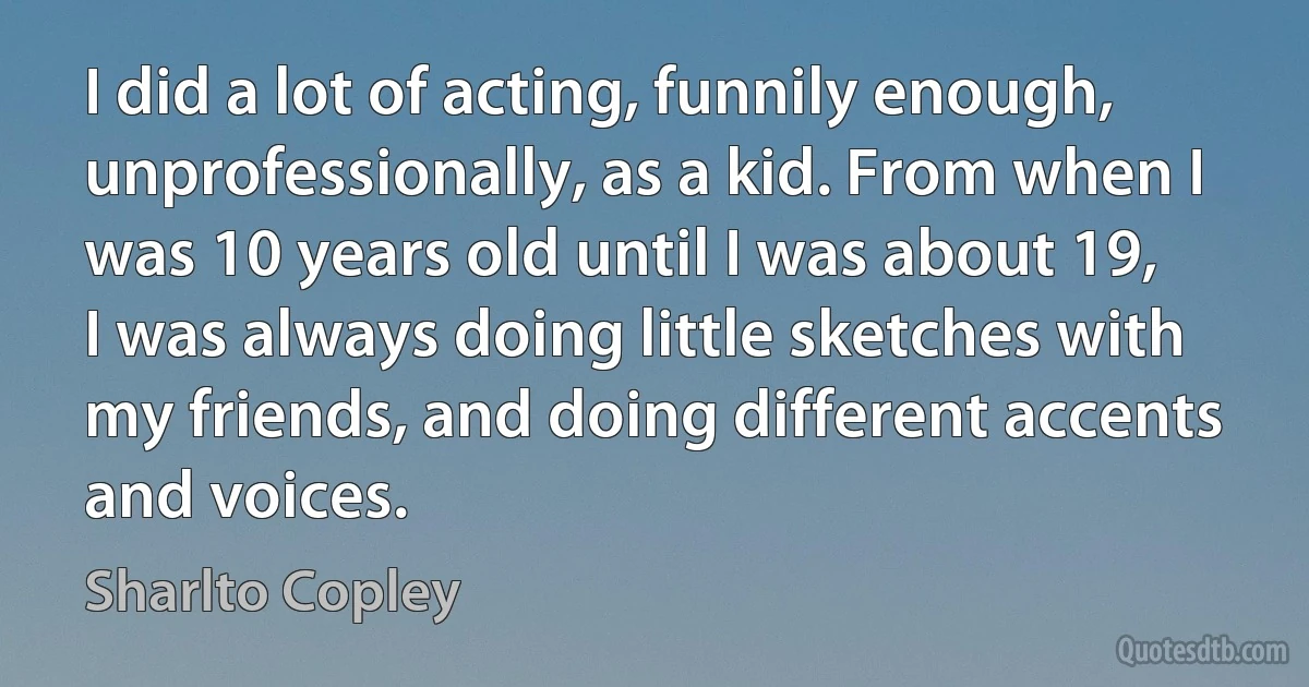 I did a lot of acting, funnily enough, unprofessionally, as a kid. From when I was 10 years old until I was about 19, I was always doing little sketches with my friends, and doing different accents and voices. (Sharlto Copley)