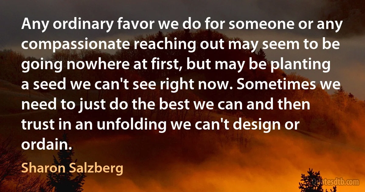 Any ordinary favor we do for someone or any compassionate reaching out may seem to be going nowhere at first, but may be planting a seed we can't see right now. Sometimes we need to just do the best we can and then trust in an unfolding we can't design or ordain. (Sharon Salzberg)